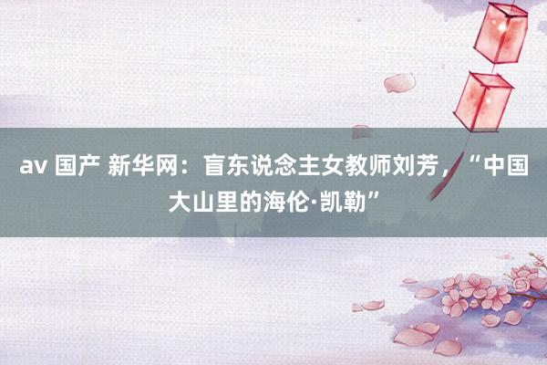 av 国产 新华网：盲东说念主女教师刘芳，“中国大山里的海伦·凯勒”