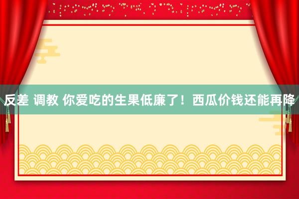反差 调教 你爱吃的生果低廉了！西瓜价钱还能再降