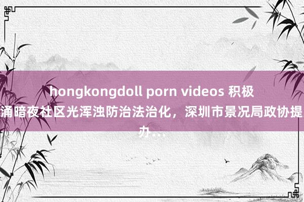hongkongdoll porn videos 积极鼓励西涌暗夜社区光浑浊防治法治化，深圳市景况局政协提案办…