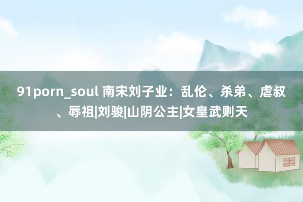 91porn_soul 南宋刘子业：乱伦、杀弟、虐叔、辱祖|刘骏|山阴公主|女皇武则天