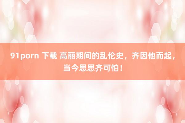 91porn 下载 高丽期间的乱伦史，齐因他而起，当今思思齐可怕！