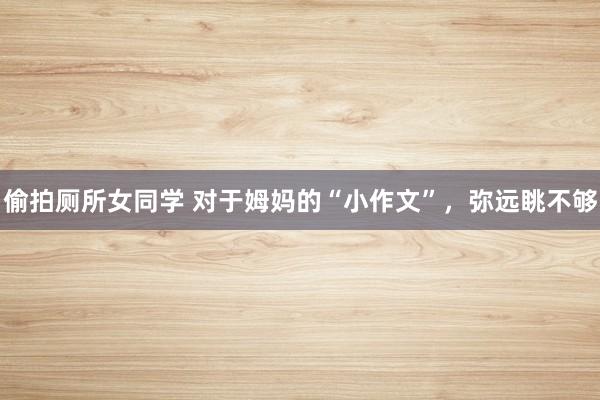 偷拍厕所女同学 对于姆妈的“小作文”，弥远眺不够