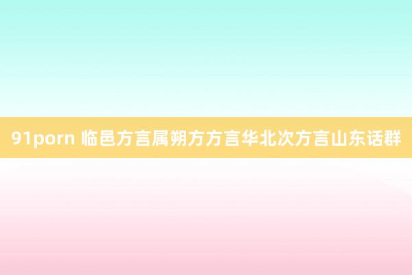 91porn 临邑方言属朔方方言华北次方言山东话群