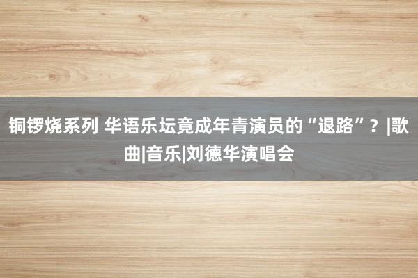 铜锣烧系列 华语乐坛竟成年青演员的“退路”？|歌曲|音乐|刘德华演唱会