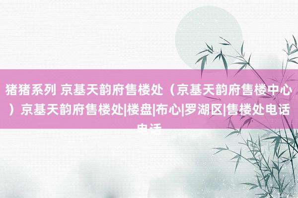 猪猪系列 京基天韵府售楼处（京基天韵府售楼中心）京基天韵府售楼处|楼盘|布心|罗湖区|售楼处电话