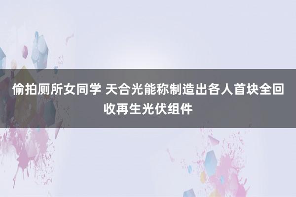 偷拍厕所女同学 天合光能称制造出各人首块全回收再生光伏组件