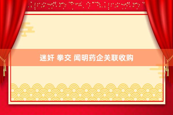 迷奸 拳交 闻明药企关联收购