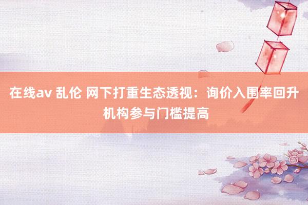 在线av 乱伦 网下打重生态透视：询价入围率回升 机构参与门槛提高