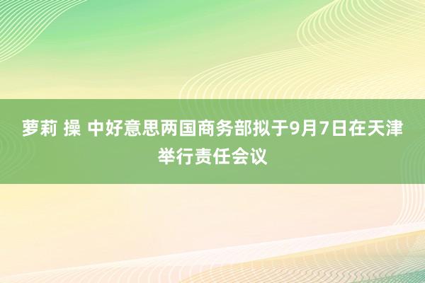 萝莉 操 中好意思两国商务部拟于9月7日在天津举行责任会议