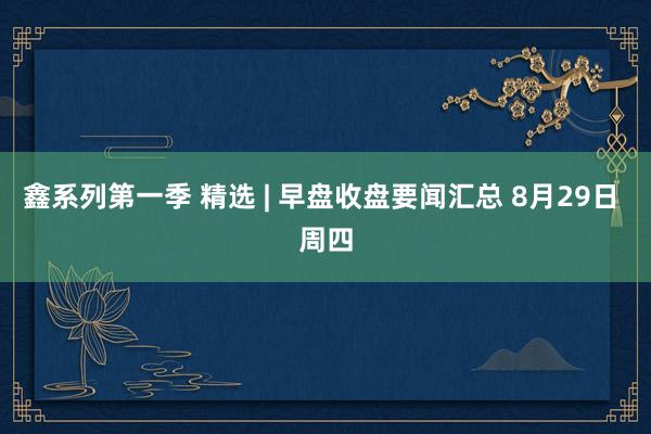 鑫系列第一季 精选 | 早盘收盘要闻汇总 8月29日 周四