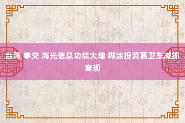 台灣 拳交 海光信息功绩大增 糊涂投资葛卫东减抓套现