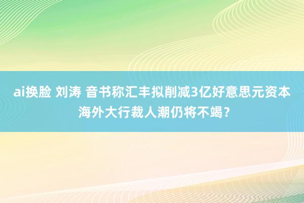 ai换脸 刘涛 音书称汇丰拟削减3亿好意思元资本 海外大行裁人潮仍将不竭？