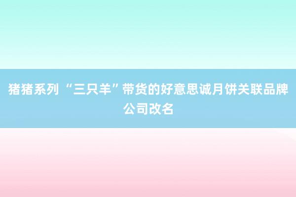 猪猪系列 “三只羊”带货的好意思诚月饼关联品牌公司改名