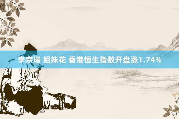 李宗瑞 姐妹花 香港恒生指数开盘涨1.74%
