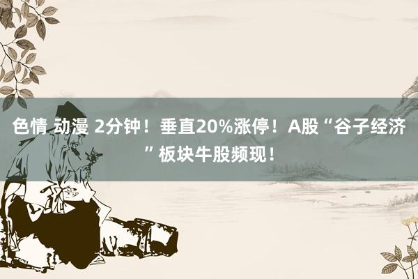 色情 动漫 2分钟！垂直20%涨停！A股“谷子经济”板块牛股频现！