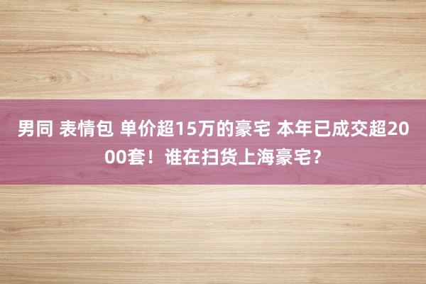 男同 表情包 单价超15万的豪宅 本年已成交超2000套！谁在扫货上海豪宅？