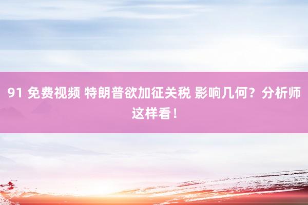 91 免费视频 特朗普欲加征关税 影响几何？分析师这样看！