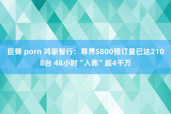 巨臀 porn 鸿蒙智行：尊界S800预订量已达2108台 48小时“入账”超4千万