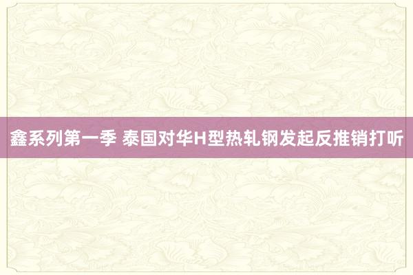 鑫系列第一季 泰国对华H型热轧钢发起反推销打听