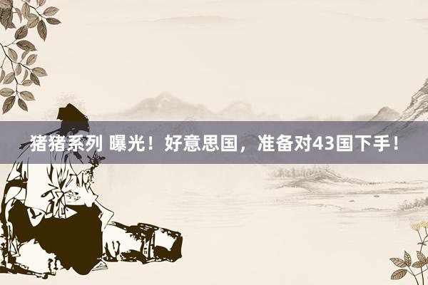 猪猪系列 曝光！好意思国，准备对43国下手！
