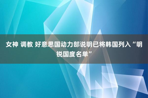 女神 调教 好意思国动力部说明已将韩国列入“明锐国度名单”