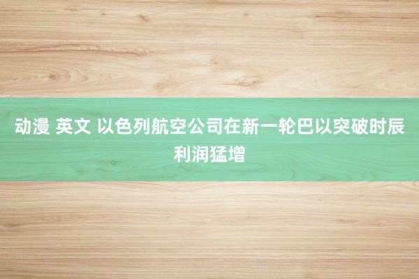 动漫 英文 以色列航空公司在新一轮巴以突破时辰利润猛增
