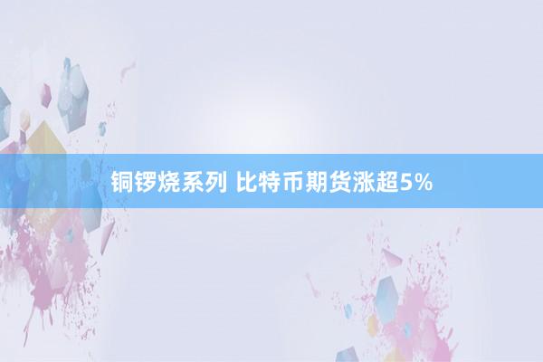 铜锣烧系列 比特币期货涨超5%