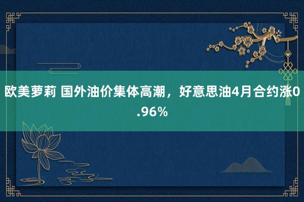 欧美萝莉 国外油价集体高潮，好意思油4月合约涨0.96%