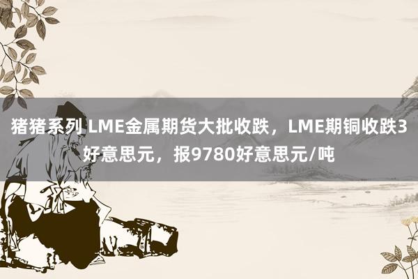 猪猪系列 LME金属期货大批收跌，LME期铜收跌3好意思元，报9780好意思元/吨