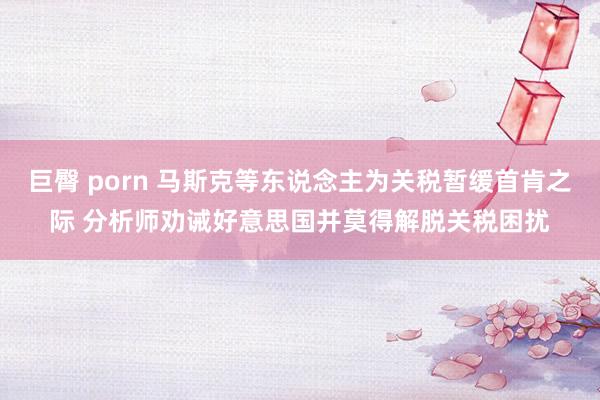巨臀 porn 马斯克等东说念主为关税暂缓首肯之际 分析师劝诫好意思国并莫得解脱关税困扰