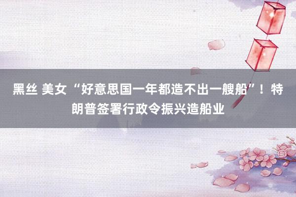 黑丝 美女 “好意思国一年都造不出一艘船”！特朗普签署行政令振兴造船业