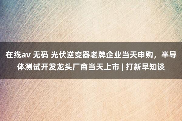 在线av 无码 光伏逆变器老牌企业当天申购，半导体测试开发龙头厂商当天上市 | 打新早知谈