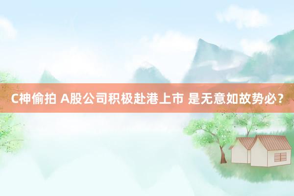 C神偷拍 A股公司积极赴港上市 是无意如故势必？