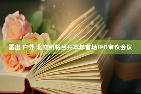 露出 户外 北交所将召开本年首场IPO审议会议