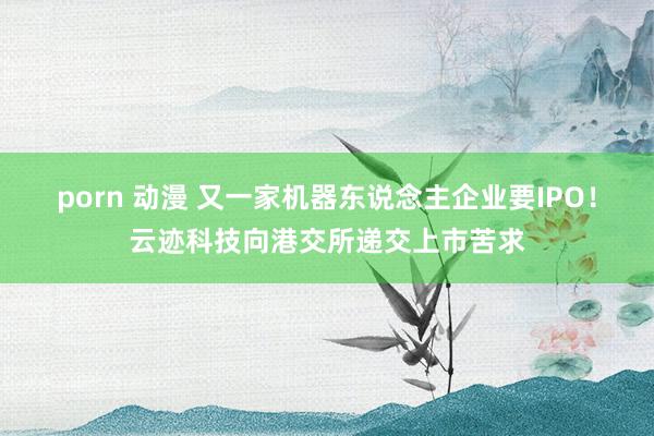 porn 动漫 又一家机器东说念主企业要IPO！云迹科技向港交所递交上市苦求